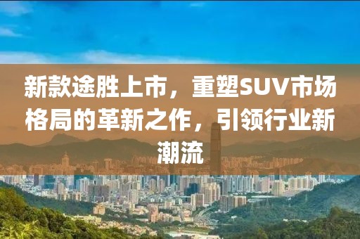 新款途胜上市，重塑SUV市场格局的革新之作，引领行业新潮流