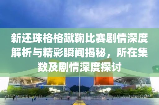 新还珠格格蹴鞠比赛剧情深度解析与精彩瞬间揭秘，所在集数及剧情深度探讨