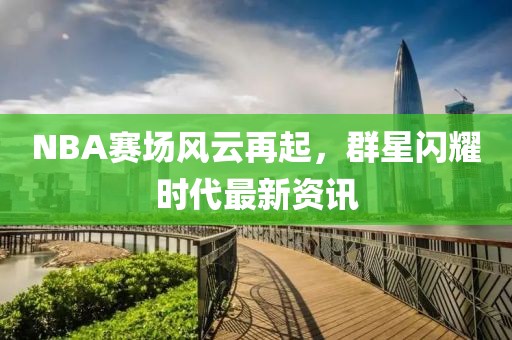 NBA赛场风云再起，群星闪耀时代最新资讯