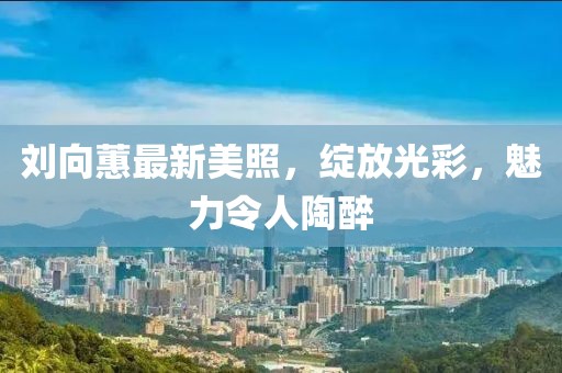 刘向蕙最新美照，绽放光彩，魅力令人陶醉