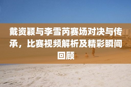 戴资颖与李雪芮赛场对决与传承，比赛视频解析及精彩瞬间回顾