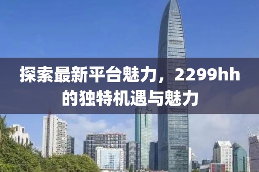 探索最新平台魅力，2299hh的独特机遇与魅力