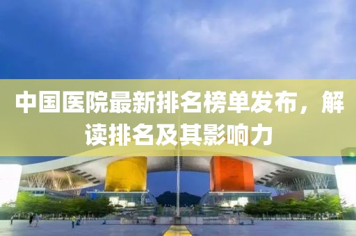 中国医院最新排名榜单发布，解读排名及其影响力