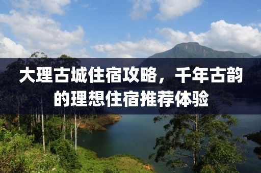 大理古城住宿攻略，千年古韵的理想住宿推荐体验