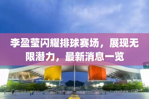 李盈莹闪耀排球赛场，展现无限潜力，最新消息一览