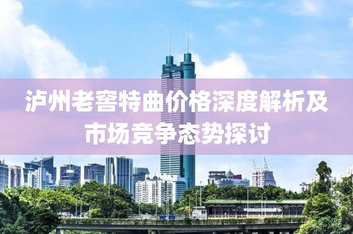 泸州老窖特曲价格深度解析及市场竞争态势探讨