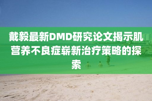 戴毅最新DMD研究论文揭示肌营养不良症崭新治疗策略的探索