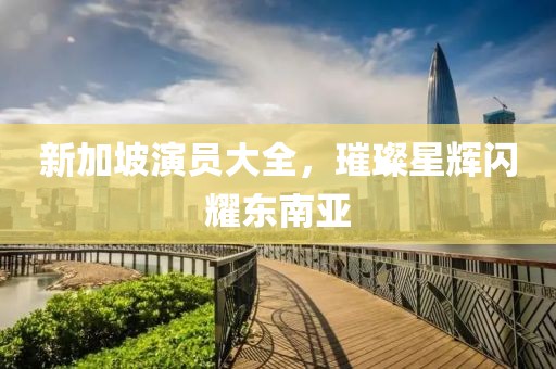 新加坡演员大全，璀璨星辉闪耀东南亚