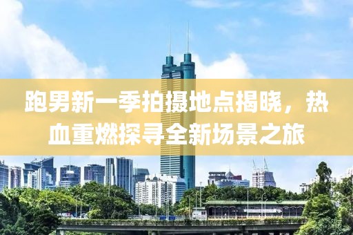 跑男新一季拍摄地点揭晓，热血重燃探寻全新场景之旅