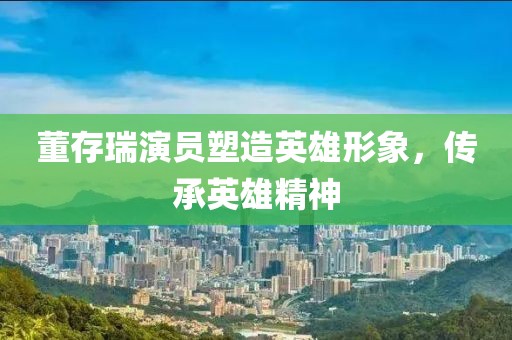董存瑞演员塑造英雄形象，传承英雄精神