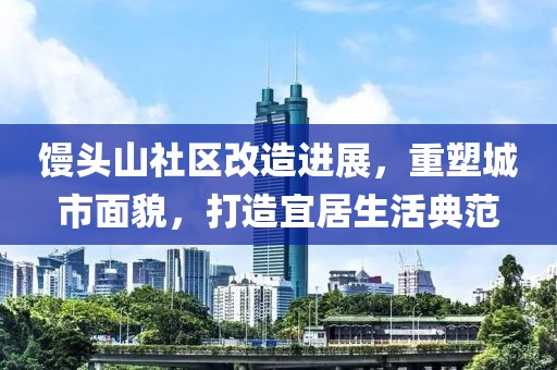 馒头山社区改造进展，重塑城市面貌，打造宜居生活典范