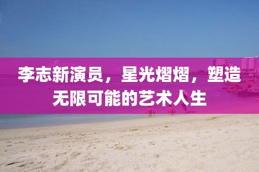 李志新演员，星光熠熠，塑造无限可能的艺术人生