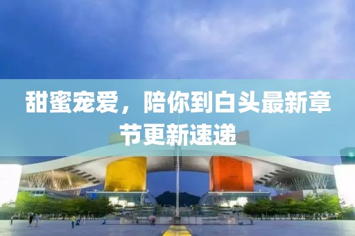 甜蜜宠爱，陪你到白头最新章节更新速递