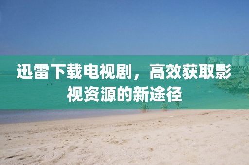 迅雷下载电视剧，高效获取影视资源的新途径