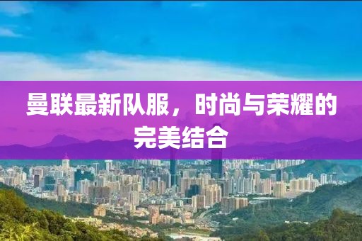 曼联最新队服，时尚与荣耀的完美结合