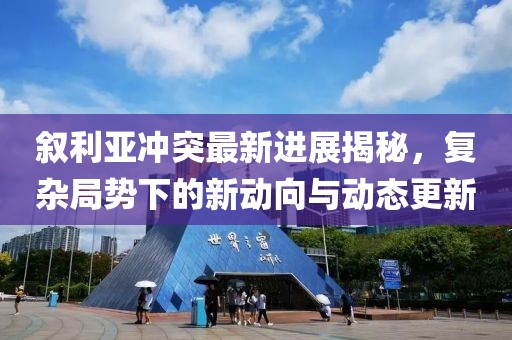 叙利亚冲突最新进展揭秘，复杂局势下的新动向与动态更新