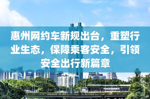 惠州网约车新规出台，重塑行业生态，保障乘客安全，引领安全出行新篇章