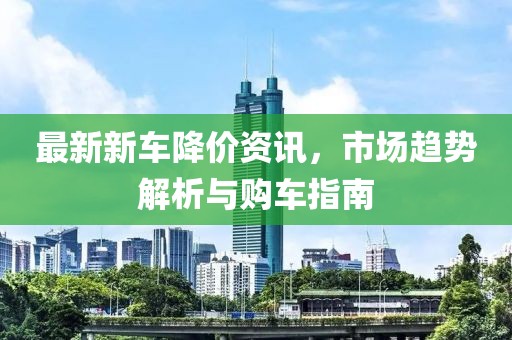 最新新车降价资讯，市场趋势解析与购车指南
