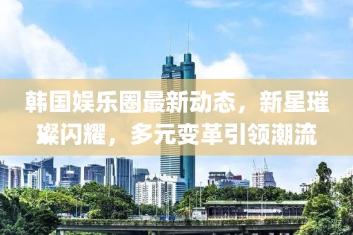 韩国娱乐圈最新动态，新星璀璨闪耀，多元变革引领潮流
