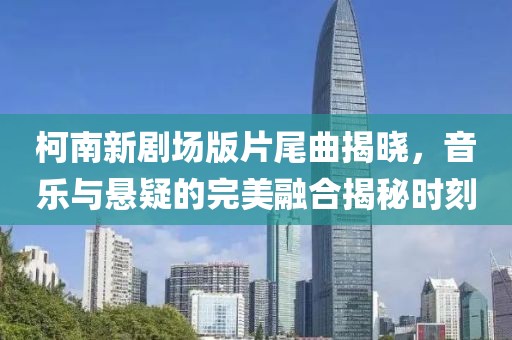 柯南新剧场版片尾曲揭晓，音乐与悬疑的完美融合揭秘时刻
