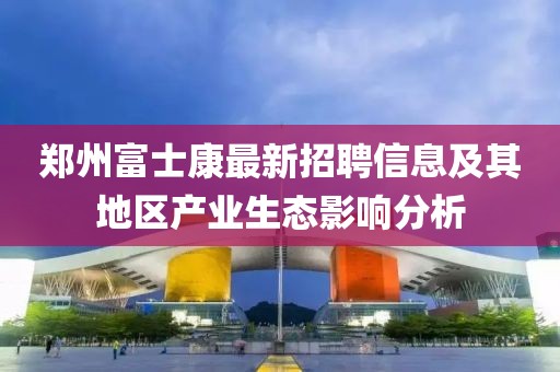 郑州富士康最新招聘信息及其地区产业生态影响分析