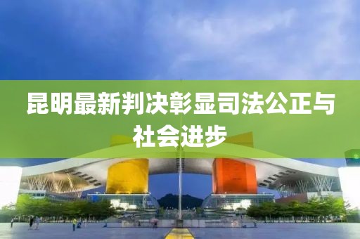 昆明最新判决彰显司法公正与社会进步