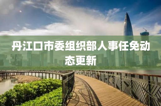 丹江口市委组织部人事任免动态更新