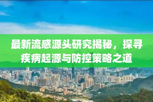 最新流感源头研究揭秘，探寻疾病起源与防控策略之道