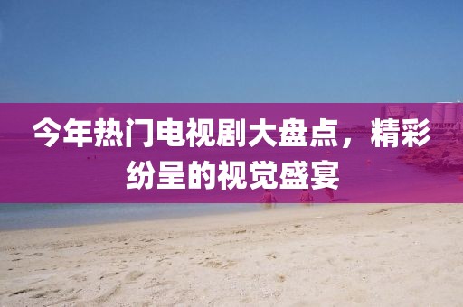 今年热门电视剧大盘点，精彩纷呈的视觉盛宴