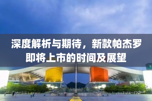 深度解析与期待，新款帕杰罗即将上市的时间及展望