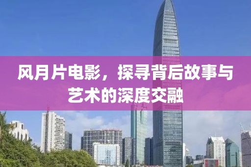 风月片电影，探寻背后故事与艺术的深度交融