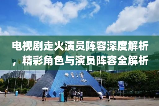 电视剧走火演员阵容深度解析，精彩角色与演员阵容全解析