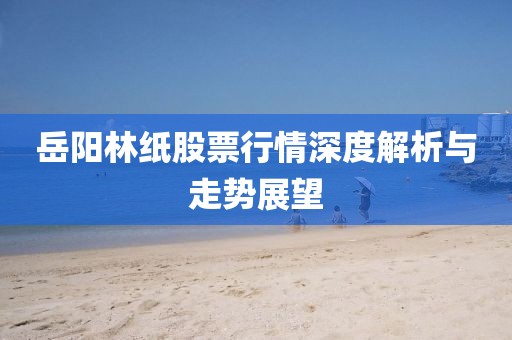 岳阳林纸股票行情深度解析与走势展望