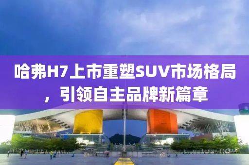 哈弗H7上市重塑SUV市场格局，引领自主品牌新篇章
