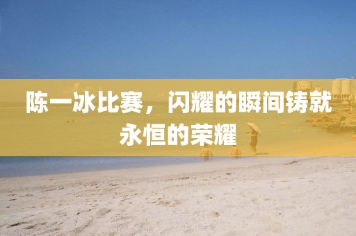 陈一冰比赛，闪耀的瞬间铸就永恒的荣耀