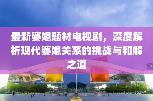 最新婆媳题材电视剧，深度解析现代婆媳关系的挑战与和解之道