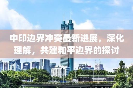 中印边界冲突最新进展，深化理解，共建和平边界的探讨