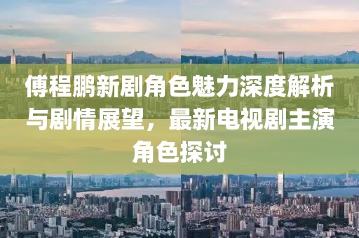 傅程鹏新剧角色魅力深度解析与剧情展望，最新电视剧主演角色探讨