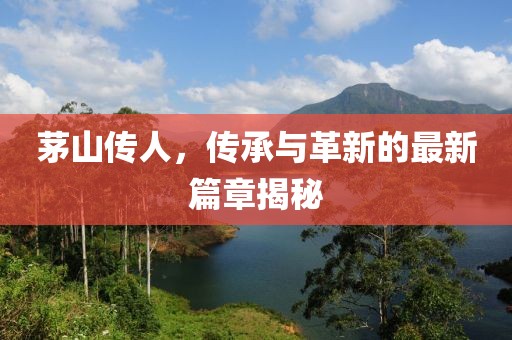 茅山传人，传承与革新的最新篇章揭秘