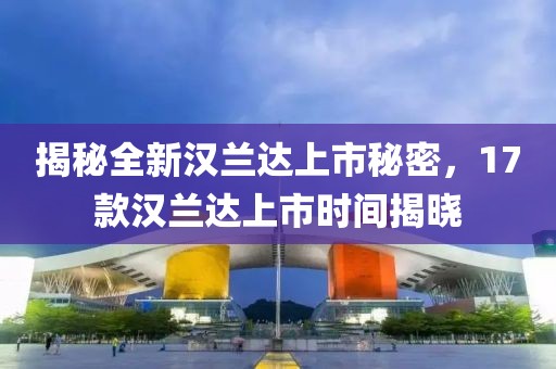 揭秘全新汉兰达上市秘密，17款汉兰达上市时间揭晓