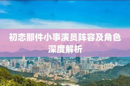 初恋那件小事演员阵容及角色深度解析