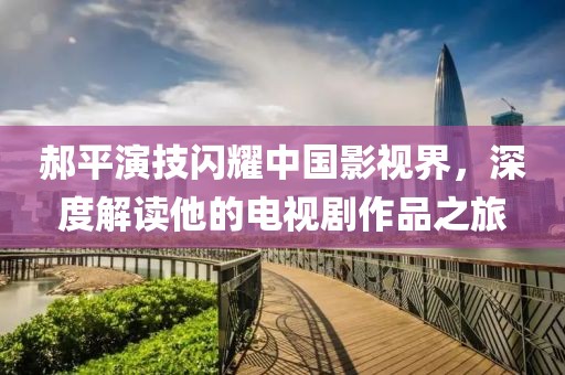 郝平演技闪耀中国影视界，深度解读他的电视剧作品之旅
