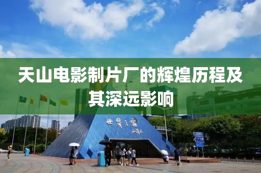 天山电影制片厂的辉煌历程及其深远影响