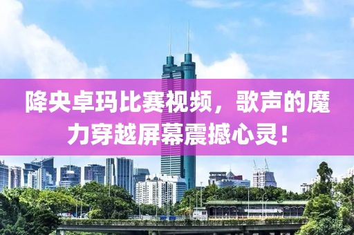 降央卓玛比赛视频，歌声的魔力穿越屏幕震撼心灵！