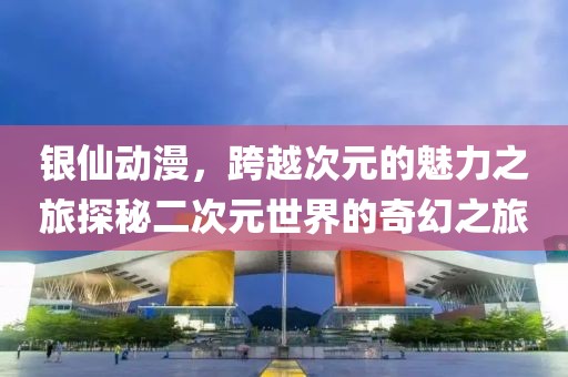 银仙动漫，跨越次元的魅力之旅探秘二次元世界的奇幻之旅