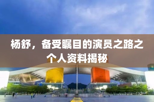 杨舒，备受瞩目的演员之路之个人资料揭秘