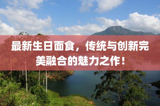 最新生日面食，传统与创新完美融合的魅力之作！