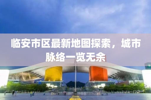临安市区最新地图探索，城市脉络一览无余