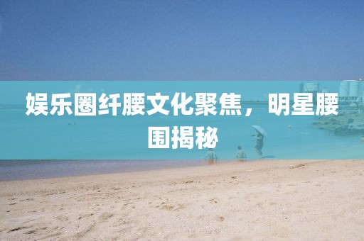 娱乐圈纤腰文化聚焦，明星腰围揭秘