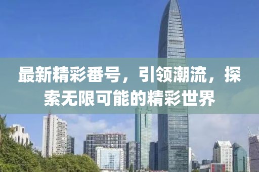 最新精彩番号，引领潮流，探索无限可能的精彩世界